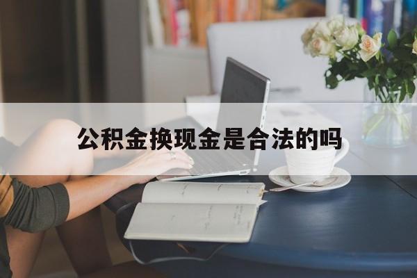 最新公积金换现金是合法的吗方法分析(最方便真实的安吉公积金换现金是合法的吗怎么办方法)