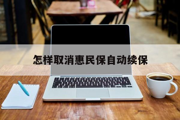 最新怎样取消惠民保自动续保方法分析(最方便真实的安吉怎样取消惠民保自动续保业务方法)