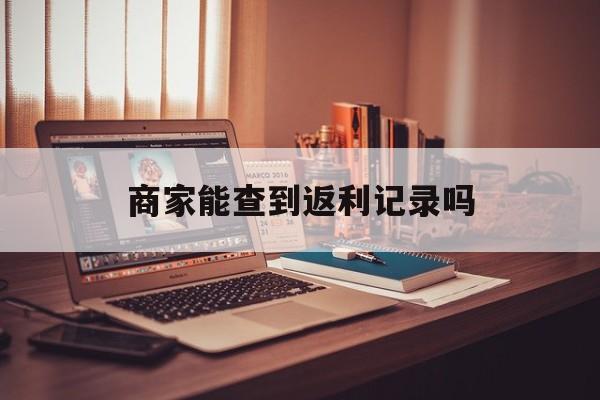 最新商家能查到返利记录吗方法分析(最方便真实的安吉店家知道用没用返利软件吗方法)