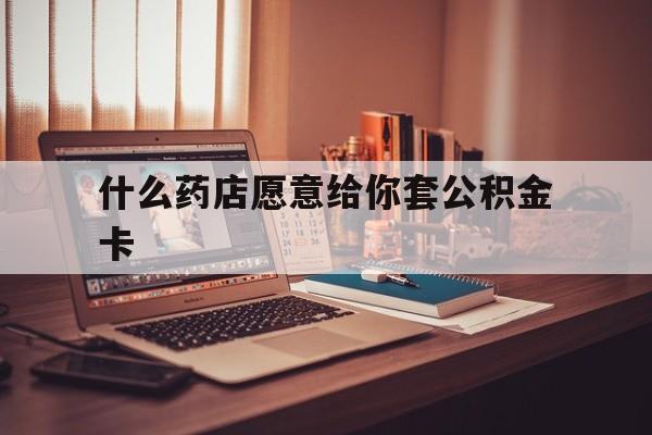 最新什么药店愿意给你套公积金卡方法分析(最方便真实的安吉什么药店愿意给你套公积金卡的钱方法)