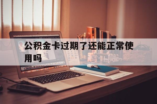 最新公积金卡过期了还能正常使用吗方法分析(最方便真实的安吉公积金卡过期了钱还打得上来不?方法)