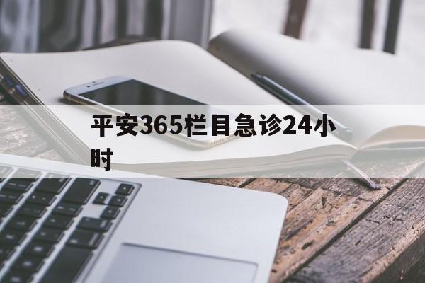 最新平安365栏目急诊24小时方法分析(最方便真实的安吉急诊科24小时免费咨询方法)